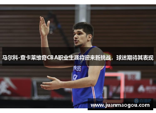 马尔科-查卡莱维奇CBA职业生涯将迎来新挑战，球迷期待其表现